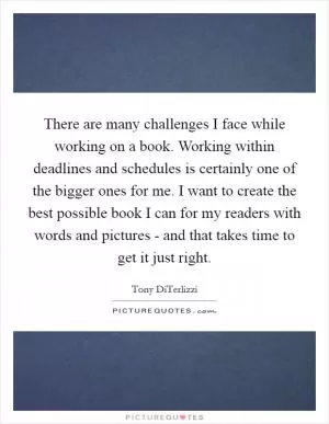 There are many challenges I face while working on a book. Working within deadlines and schedules is certainly one of the bigger ones for me. I want to create the best possible book I can for my readers with words and pictures - and that takes time to get it just right Picture Quote #1