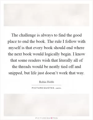 The challenge is always to find the good place to end the book. The rule I follow with myself is that every book should end where the next book would logically begin. I know that some readers wish that literally all of the threads would be neatly tied off and snipped, but life just doesn’t work that way Picture Quote #1