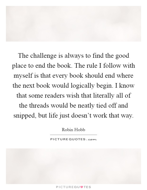 The challenge is always to find the good place to end the book. The rule I follow with myself is that every book should end where the next book would logically begin. I know that some readers wish that literally all of the threads would be neatly tied off and snipped, but life just doesn't work that way. Picture Quote #1