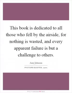 This book is dedicated to all those who fell by the airside, for nothing is wasted, and every apparent failure is but a challenge to others Picture Quote #1