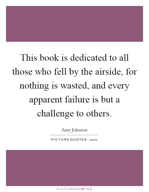 This book is dedicated to all those who fell by the airside, for nothing is wasted, and every apparent failure is but a challenge to others. Picture Quote #1