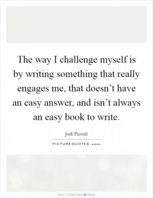 The way I challenge myself is by writing something that really engages me, that doesn’t have an easy answer, and isn’t always an easy book to write Picture Quote #1