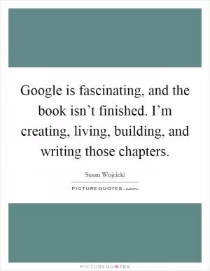Google is fascinating, and the book isn’t finished. I’m creating, living, building, and writing those chapters Picture Quote #1