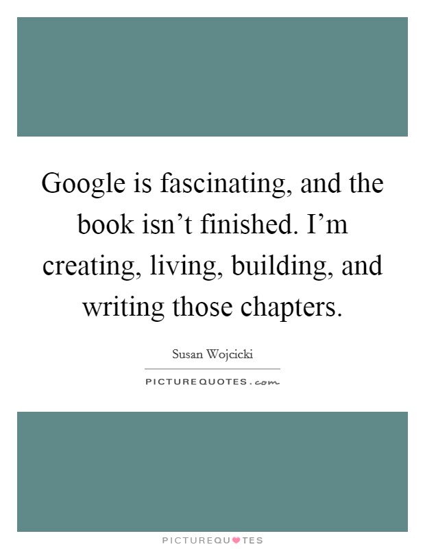 Google is fascinating, and the book isn't finished. I'm creating, living, building, and writing those chapters. Picture Quote #1