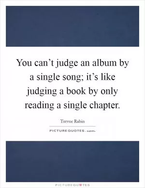 You can’t judge an album by a single song; it’s like judging a book by only reading a single chapter Picture Quote #1