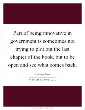 Part of being innovative in government is sometimes not trying to plot out the last chapter of the book, but to be open and see what comes back Picture Quote #1