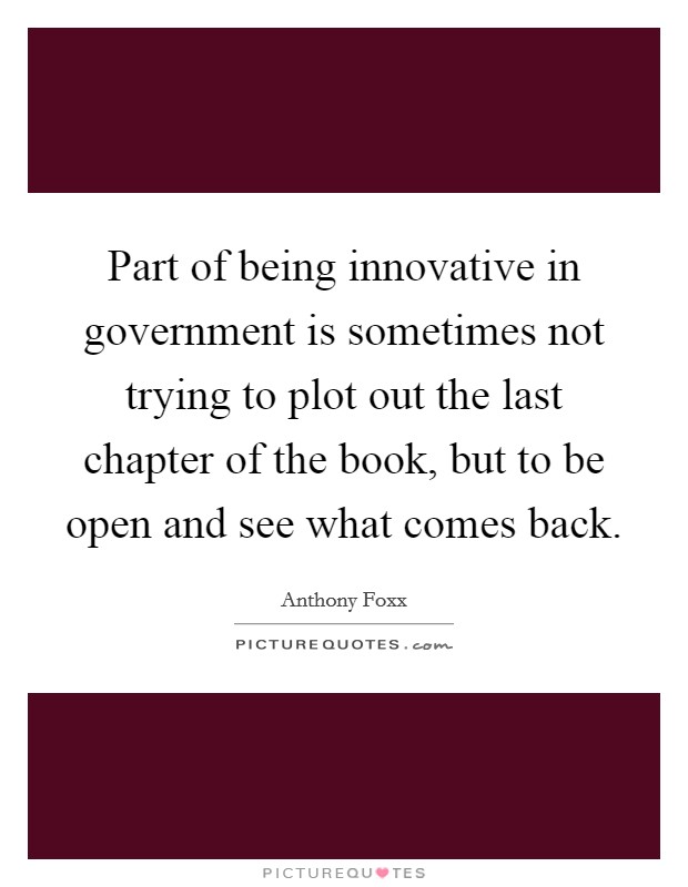 Part of being innovative in government is sometimes not trying to plot out the last chapter of the book, but to be open and see what comes back. Picture Quote #1
