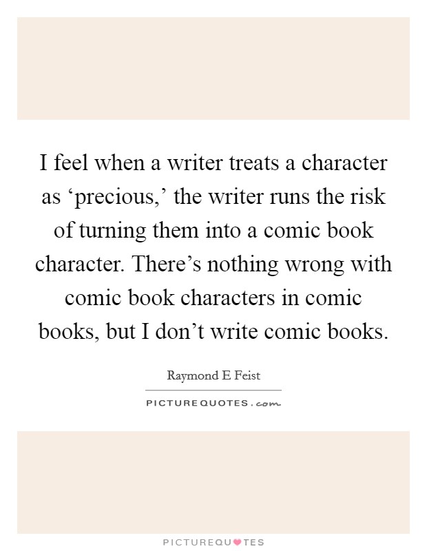 I feel when a writer treats a character as ‘precious,' the writer runs the risk of turning them into a comic book character. There's nothing wrong with comic book characters in comic books, but I don't write comic books. Picture Quote #1