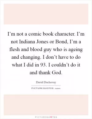 I’m not a comic book character. I’m not Indiana Jones or Bond, I’m a flesh and blood guy who is ageing and changing. I don’t have to do what I did in  93. I couldn’t do it and thank God Picture Quote #1