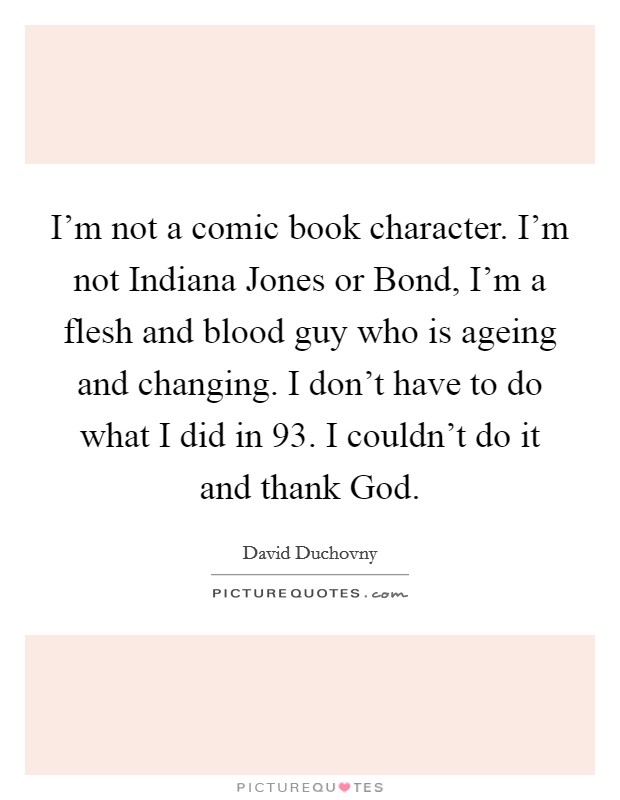 I'm not a comic book character. I'm not Indiana Jones or Bond, I'm a flesh and blood guy who is ageing and changing. I don't have to do what I did in  93. I couldn't do it and thank God. Picture Quote #1