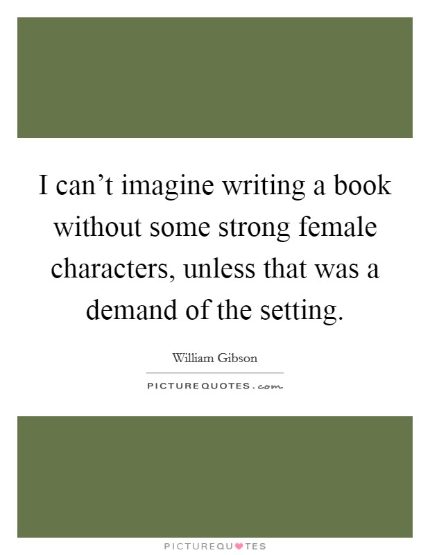 I can't imagine writing a book without some strong female characters, unless that was a demand of the setting. Picture Quote #1