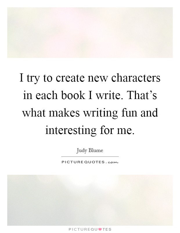 I try to create new characters in each book I write. That's what makes writing fun and interesting for me. Picture Quote #1