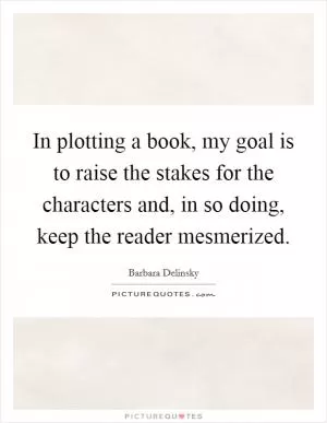 In plotting a book, my goal is to raise the stakes for the characters and, in so doing, keep the reader mesmerized Picture Quote #1