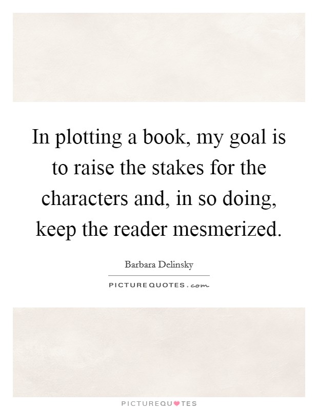 In plotting a book, my goal is to raise the stakes for the characters and, in so doing, keep the reader mesmerized. Picture Quote #1