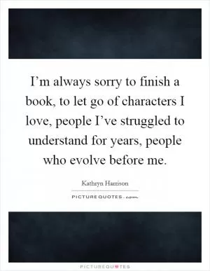 I’m always sorry to finish a book, to let go of characters I love, people I’ve struggled to understand for years, people who evolve before me Picture Quote #1
