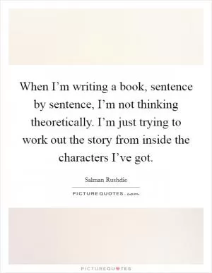When I’m writing a book, sentence by sentence, I’m not thinking theoretically. I’m just trying to work out the story from inside the characters I’ve got Picture Quote #1
