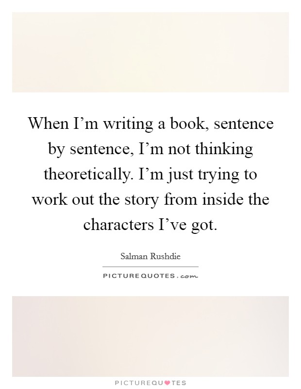 When I'm writing a book, sentence by sentence, I'm not thinking theoretically. I'm just trying to work out the story from inside the characters I've got. Picture Quote #1