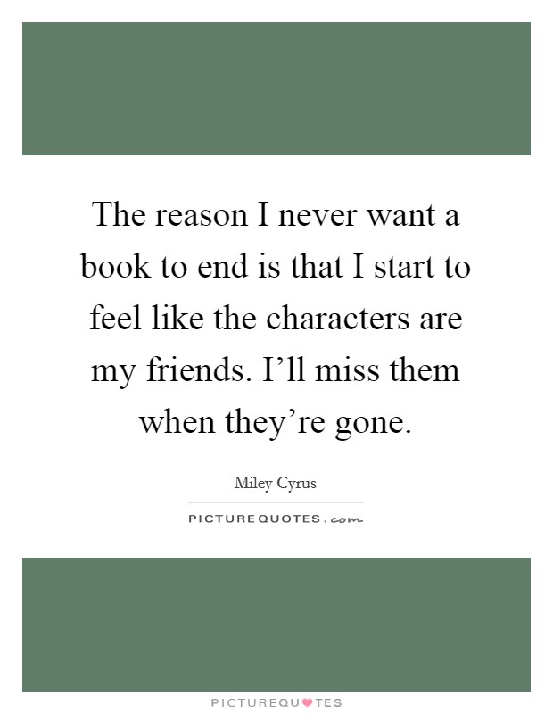 The reason I never want a book to end is that I start to feel like the characters are my friends. I'll miss them when they're gone. Picture Quote #1