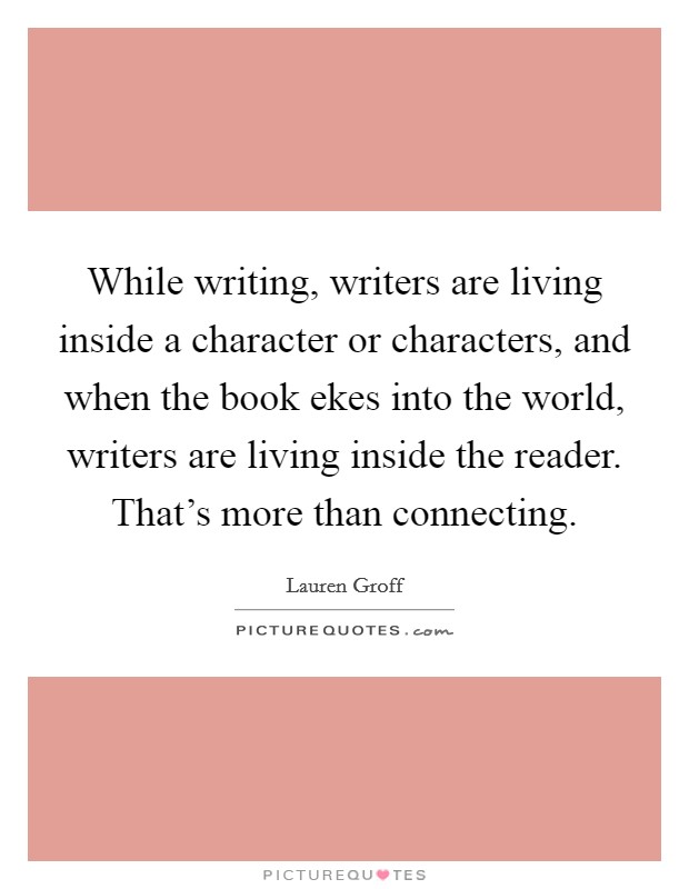 While writing, writers are living inside a character or characters, and when the book ekes into the world, writers are living inside the reader. That's more than connecting. Picture Quote #1