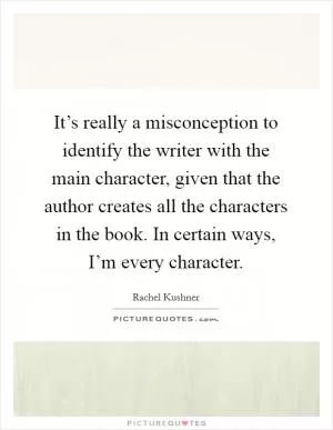It’s really a misconception to identify the writer with the main character, given that the author creates all the characters in the book. In certain ways, I’m every character Picture Quote #1