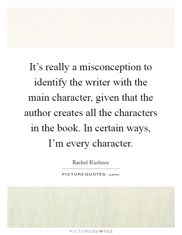 It's really a misconception to identify the writer with the main character, given that the author creates all the characters in the book. In certain ways, I'm every character. Picture Quote #1