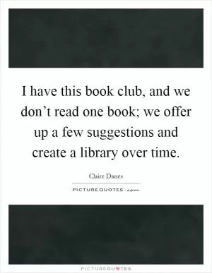 I have this book club, and we don’t read one book; we offer up a few suggestions and create a library over time Picture Quote #1