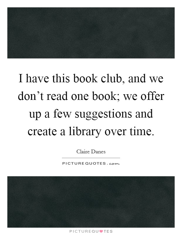 I have this book club, and we don't read one book; we offer up a few suggestions and create a library over time. Picture Quote #1