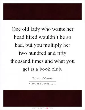 One old lady who wants her head lifted wouldn’t be so bad, but you multiply her two hundred and fifty thousand times and what you get is a book club Picture Quote #1