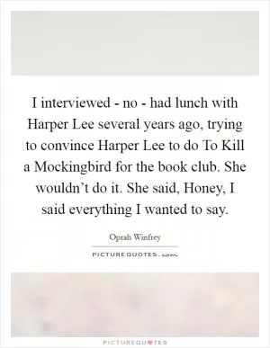 I interviewed - no - had lunch with Harper Lee several years ago, trying to convince Harper Lee to do To Kill a Mockingbird for the book club. She wouldn’t do it. She said, Honey, I said everything I wanted to say Picture Quote #1