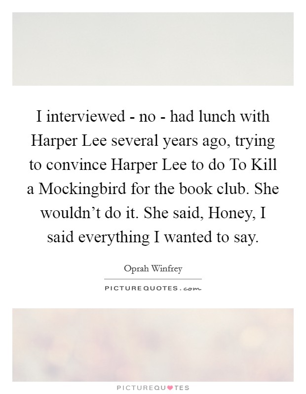 I interviewed - no - had lunch with Harper Lee several years ago, trying to convince Harper Lee to do To Kill a Mockingbird for the book club. She wouldn't do it. She said, Honey, I said everything I wanted to say. Picture Quote #1