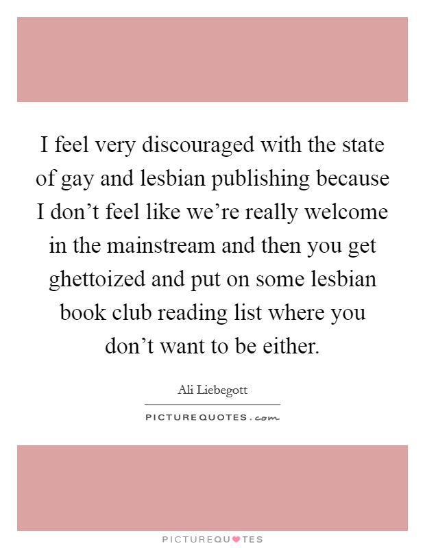 I feel very discouraged with the state of gay and lesbian publishing because I don't feel like we're really welcome in the mainstream and then you get ghettoized and put on some lesbian book club reading list where you don't want to be either. Picture Quote #1