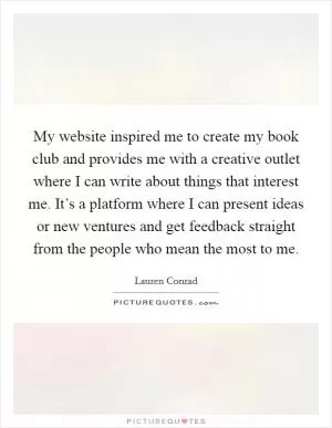 My website inspired me to create my book club and provides me with a creative outlet where I can write about things that interest me. It’s a platform where I can present ideas or new ventures and get feedback straight from the people who mean the most to me Picture Quote #1