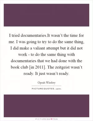 I tried documentaries.It wasn’t the time for me. I was going to try to do the same thing, I did make a valiant attempt but it did not work - to do the same thing with documentaries that we had done with the book club [in 2011]. The zeitgeist wasn’t ready. It just wasn’t ready Picture Quote #1