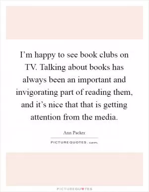 I’m happy to see book clubs on TV. Talking about books has always been an important and invigorating part of reading them, and it’s nice that that is getting attention from the media Picture Quote #1