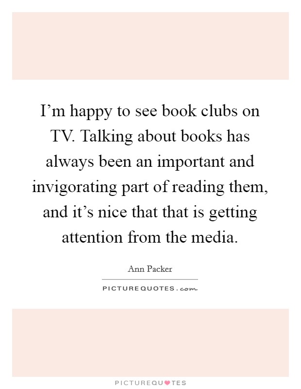 I'm happy to see book clubs on TV. Talking about books has always been an important and invigorating part of reading them, and it's nice that that is getting attention from the media. Picture Quote #1