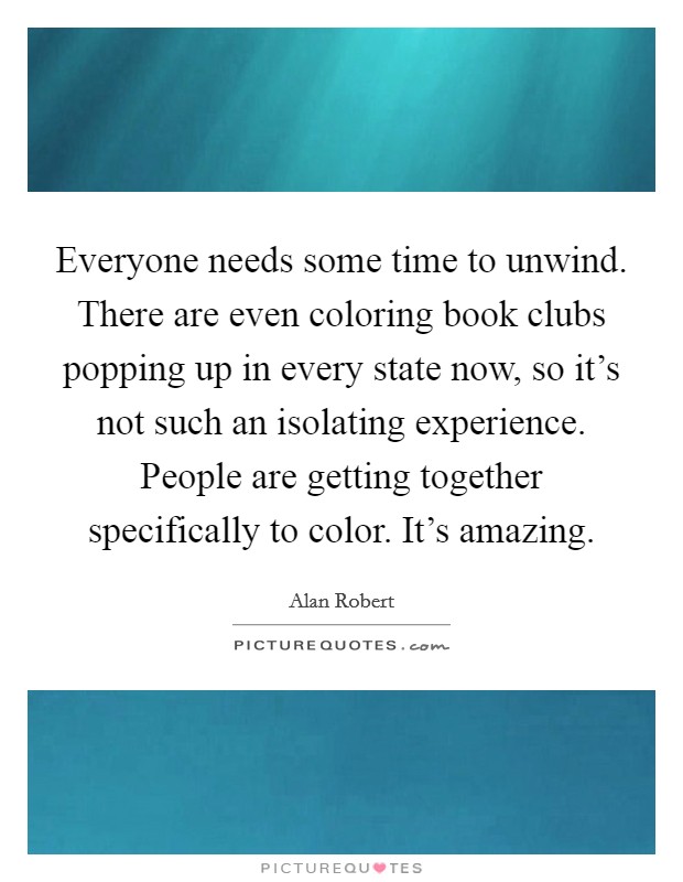 Everyone needs some time to unwind. There are even coloring book clubs popping up in every state now, so it's not such an isolating experience. People are getting together specifically to color. It's amazing. Picture Quote #1