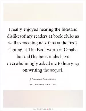 I really enjoyed hearing the likesand dislikesof my readers at book clubs as well as meeting new fans at the book signing at The Bookworm in Omaha he saidThe book clubs have overwhelmingly asked me to hurry up on writing the sequel Picture Quote #1
