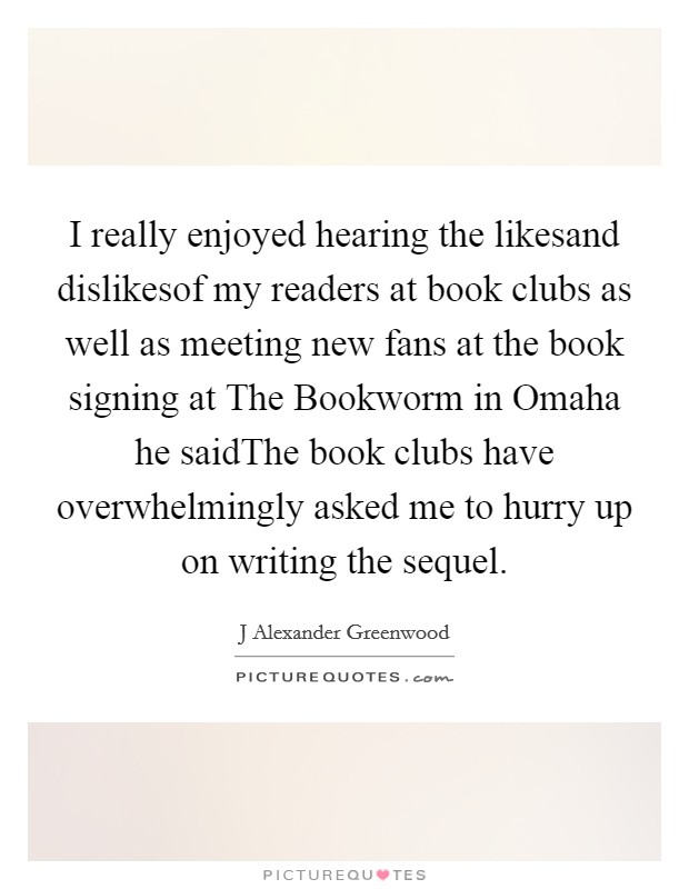 I really enjoyed hearing the likesand dislikesof my readers at book clubs as well as meeting new fans at the book signing at The Bookworm in Omaha he saidThe book clubs have overwhelmingly asked me to hurry up on writing the sequel. Picture Quote #1