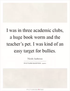 I was in three academic clubs, a huge book worm and the teacher’s pet. I was kind of an easy target for bullies Picture Quote #1