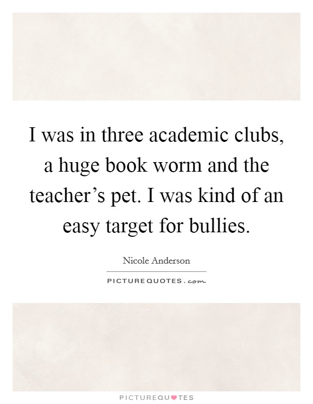 I was in three academic clubs, a huge book worm and the teacher's pet. I was kind of an easy target for bullies. Picture Quote #1