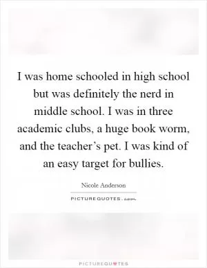 I was home schooled in high school but was definitely the nerd in middle school. I was in three academic clubs, a huge book worm, and the teacher’s pet. I was kind of an easy target for bullies Picture Quote #1