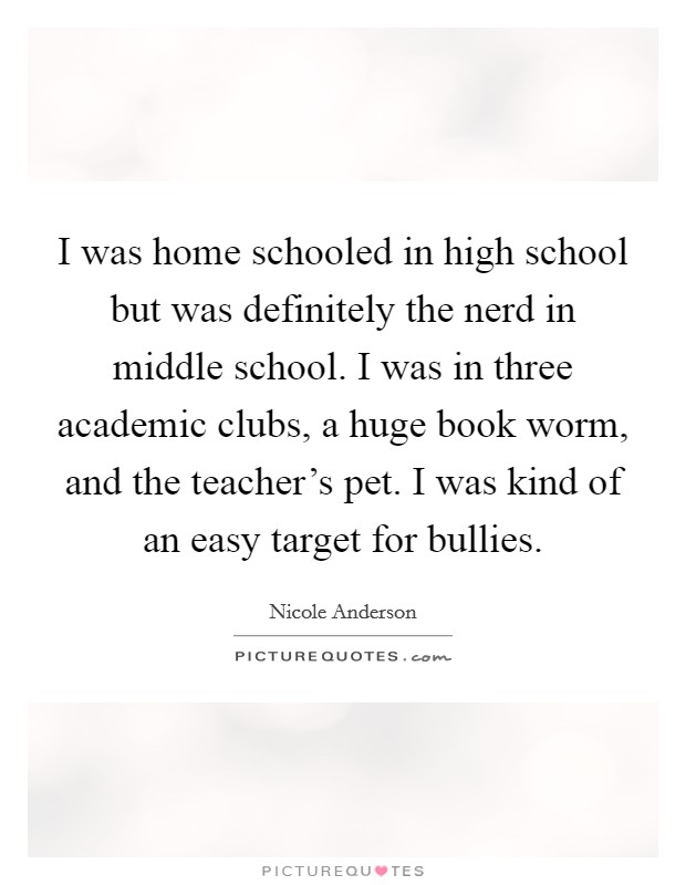 I was home schooled in high school but was definitely the nerd in middle school. I was in three academic clubs, a huge book worm, and the teacher's pet. I was kind of an easy target for bullies. Picture Quote #1