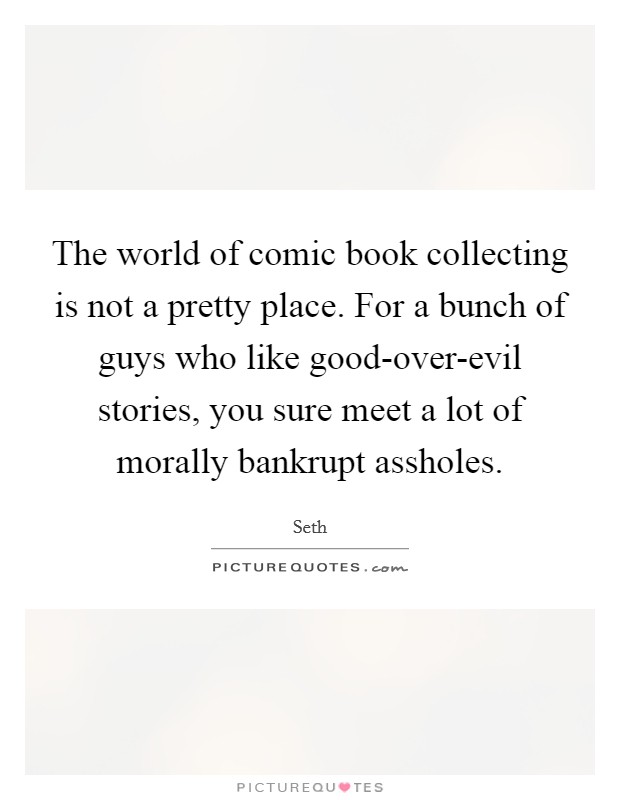 The world of comic book collecting is not a pretty place. For a bunch of guys who like good-over-evil stories, you sure meet a lot of morally bankrupt assholes. Picture Quote #1