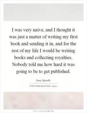 I was very naive, and I thought it was just a matter of writing my first book and sending it in, and for the rest of my life I would be writing books and collecting royalties. Nobody told me how hard it was going to be to get published Picture Quote #1