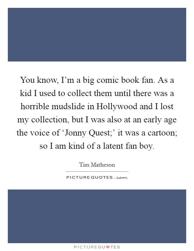You know, I'm a big comic book fan. As a kid I used to collect them until there was a horrible mudslide in Hollywood and I lost my collection, but I was also at an early age the voice of ‘Jonny Quest;' it was a cartoon; so I am kind of a latent fan boy. Picture Quote #1