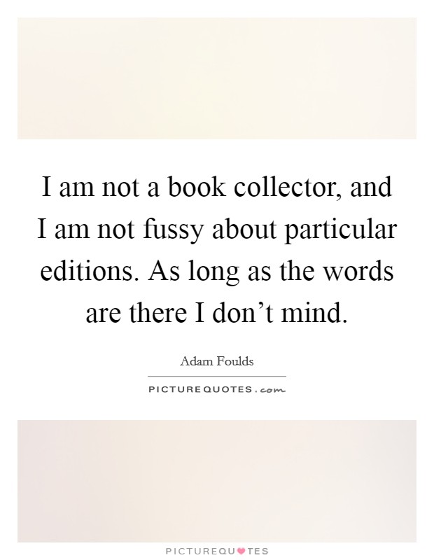 I am not a book collector, and I am not fussy about particular editions. As long as the words are there I don't mind. Picture Quote #1