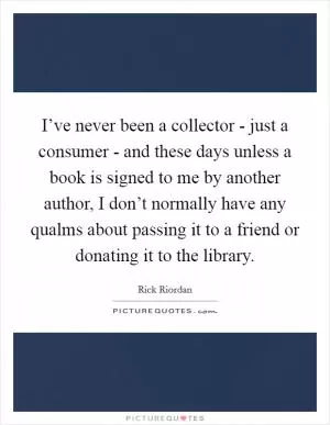 I’ve never been a collector - just a consumer - and these days unless a book is signed to me by another author, I don’t normally have any qualms about passing it to a friend or donating it to the library Picture Quote #1