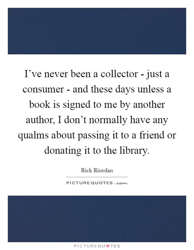 I've never been a collector - just a consumer - and these days unless a book is signed to me by another author, I don't normally have any qualms about passing it to a friend or donating it to the library. Picture Quote #1