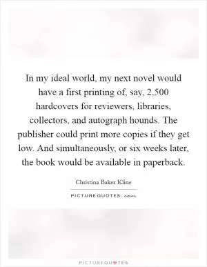 In my ideal world, my next novel would have a first printing of, say, 2,500 hardcovers for reviewers, libraries, collectors, and autograph hounds. The publisher could print more copies if they get low. And simultaneously, or six weeks later, the book would be available in paperback Picture Quote #1