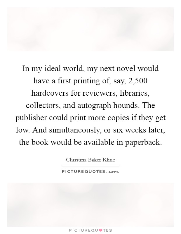 In my ideal world, my next novel would have a first printing of, say, 2,500 hardcovers for reviewers, libraries, collectors, and autograph hounds. The publisher could print more copies if they get low. And simultaneously, or six weeks later, the book would be available in paperback. Picture Quote #1